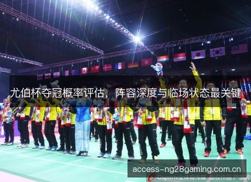 尤伯杯夺冠概率评估，阵容深度与临场状态最关键